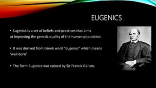 EUGENICS
• Eugenics is a set of beliefs and practices that aims
at improving the genetic quality of the human population.
• It was derived from Greek word “Eugenes” which means
‘well-born’.
• The Term Eugenics was coined by Sir Francis Galton.
 
