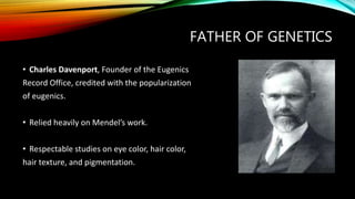 FATHER OF GENETICS
• Charles Davenport, Founder of the Eugenics
Record Office, credited with the popularization
of eugenics.
• Relied heavily on Mendel’s work.
• Respectable studies on eye color, hair color,
hair texture, and pigmentation.
 