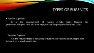 TYPES OF EUGENICS
• Positive Eugenics:
It is the improvement of human genetic traits through the
promotion of higher rates of sexual reproduction for people with desired traits.
• Negative Eugenics:
it is the reduced rates of sexual reproduction and sterilization of people with
less desired or un-desired traits.
 