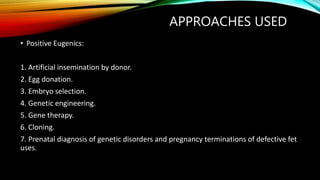APPROACHES USED
• Positive Eugenics:
1. Artificial insemination by donor.
2. Egg donation.
3. Embryo selection.
4. Genetic engineering.
5. Gene therapy.
6. Cloning.
7. Prenatal diagnosis of genetic disorders and pregnancy terminations of defective fet
uses.
 