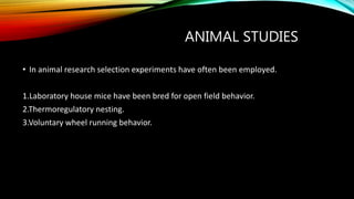 ANIMAL STUDIES
• In animal research selection experiments have often been employed.
1.Laboratory house mice have been bred for open field behavior.
2.Thermoregulatory nesting.
3.Voluntary wheel running behavior.
 