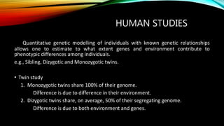 HUMAN STUDIES
Quantitative genetic modelling of individuals with known genetic relationships
allows one to estimate to what extent genes and environment contribute to
phenotypic differences among individuals.
e.g., Sibling, Dizygotic and Monozygotic twins.
• Twin study
1. Monozygotic twins share 100% of their genome.
Difference is due to difference in their environment.
2. Dizygotic twins share, on average, 50% of their segregating genome.
Difference is due to both environment and genes.
 