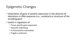 Epigenetic Changes
• modulation of gene or protein expression in the absence of
alterations in DNA sequence (i.e., mutation) or structure of the
encoding gene
• Useful in regulation of
• Tissue specific gene expression
• Genomic imprinting
• X chromosome inactivation
• Fragile x syndrome
 