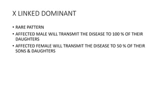 X LINKED DOMINANT
• RARE PATTERN
• AFFECTED MALE WILL TRANSMIT THE DISEASE TO 100 % OF THEIR
DAUGHTERS
• AFFECTED FEMALE WILL TRANSMIT THE DISEASE TO 50 % OF THEIR
SONS & DAUGHTERS
 
