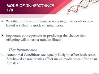 MODE OF INHERITANCE
1/8
 Whether a trait is dominant or recessive, autosomal or sex-
linked is called its mode of inheritance.
 important consequences in predicting the chance that
offspring will inherit a trait/an illness
Three important rules:
1. Autosomal Conditions are equally likely to affect both sexes.
Sex-linked characteristics affect males much more often than
females.
 