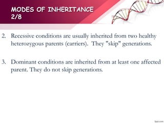 MODES OF INHERITANCE
2/8
2. Recessive conditions are usually inherited from two healthy
heterozygous parents (carriers). They "skip" generations.
3. Dominant conditions are inherited from at least one affected
parent. They do not skip generations.
 