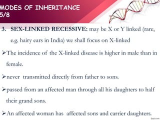 MODES OF INHERITANCE
5/8
3. SEX-LINKED RECESSIVE: may be X or Y linked (rare,
e.g. hairy ears in India) we shall focus on X-linked
The incidence of the X-linked disease is higher in male than in
female.
never transmitted directly from father to sons.
passed from an affected man through all his daughters to half
their grand sons.
An affected woman has affected sons and carrier daughters.
 