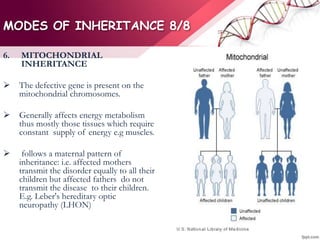 MODES OF INHERITANCE 8/8
6. MITOCHONDRIAL
INHERITANCE
 The defective gene is present on the
mitochondrial chromosomes.
 Generally affects energy metabolism
thus mostly those tissues which require
constant supply of energy e.g muscles.
 follows a maternal pattern of
inheritance: i.e. affected mothers
transmit the disorder equally to all their
children but affected fathers do not
transmit the disease to their children.
E.g. Leber's hereditary optic
neuropathy (LHON)
 