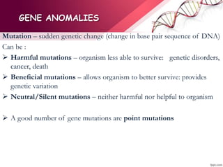 GENE ANOMALIES
Mutation – sudden genetic change (change in base pair sequence of DNA)
Can be :
 Harmful mutations – organism less able to survive: genetic disorders,
cancer, death
 Beneficial mutations – allows organism to better survive: provides
genetic variation
 Neutral/Silent mutations – neither harmful nor helpful to organism
 A good number of gene mutations are point mutations
 
