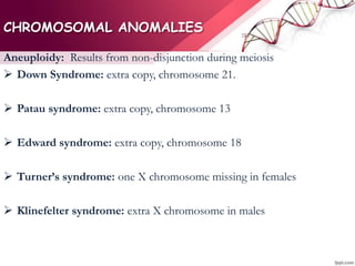CHROMOSOMAL ANOMALIES
Aneuploidy: Results from non-disjunction during meiosis
 Down Syndrome: extra copy, chromosome 21.
 Patau syndrome: extra copy, chromosome 13
 Edward syndrome: extra copy, chromosome 18
 Turner’s syndrome: one X chromosome missing in females
 Klinefelter syndrome: extra X chromosome in males
 