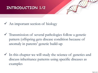 INTRODUCTION 1/2
 An important section of biology
 Transmission of several pathologies follow a genetic
pattern (offspring gets disease condition because of
anomaly in parents’ genetic build-up
 In this chapter we will study the science of genetics and
discuss inheritance patterns using specific diseases as
examples
 