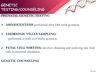 GENETIC
TESTING/COUNSELING
PRENATAL GENETIC TESTING
 AMNIOCENTESIS performed after 14th week gestation
 CHORIONIC VILLUS SAMPLING:
performed as early as 8 weeks gestation
 FETAL CELL SORTING: involves obtaining and analyzing rare fetal
cells in maternal circulation.
GENETIC COUNSELING
 