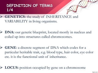 DEFINITION OF TERMS
1/4
 GENETICS: the study of INHERITANCE and
VARIABILITY in living organisms.
 DNA: our genetic blueprint, located mostly in nucleus and
coiled up into structures called chromosomes.
 GENE: a discrete segment of DNA which codes for a
particular heritable trait, e.g. blood type, hair color, eye color
etc. it is the functional unit of inheritance.
 LOCUS: position occupied by gene on a chromosome
 
