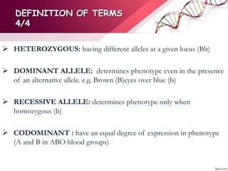 DEFINITION OF TERMS
4/4
 HETEROZYGOUS: having different alleles at a given locus (Bb)
 DOMINANT ALLELE: determines phenotype even in the presence
of an alternative allele. e.g. Brown (B)eyes over blue (b)
 RECESSIVE ALLELE: determines phenotype only when
homozygous (b)
 CODOMINANT : have an equal degree of expression in phenotype
(A and B in ABO blood groups)
 