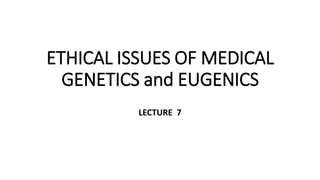 ETHICAL ISSUES OF MEDICAL
GENETICS and EUGENICS
LECTURE 7
 