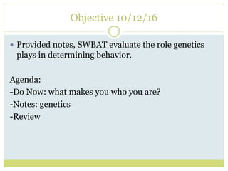 Objective 10/12/16
 Provided notes, SWBAT evaluate the role genetics
plays in determining behavior.
Agenda:
-Do Now: what makes you who you are?
-Notes: genetics
-Review
 