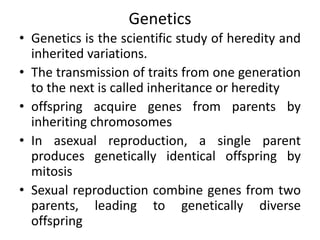Genetics
• Genetics is the scientific study of heredity and
inherited variations.
• The transmission of traits from one generation
to the next is called inheritance or heredity
• offspring acquire genes from parents by
inheriting chromosomes
• In asexual reproduction, a single parent
produces genetically identical offspring by
mitosis
• Sexual reproduction combine genes from two
parents, leading to genetically diverse
offspring
 