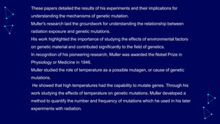• These papers detailed the results of his experiments and their implications for
understanding the mechanisms of genetic mutation.
• Muller's research laid the groundwork for understanding the relationship between
radiation exposure and genetic mutations.
• His work highlighted the importance of studying the effects of environmental factors
on genetic material and contributed significantly to the field of genetics.
• In recognition of his pioneering research, Muller was awarded the Nobel Prize in
Physiology or Medicine in 1946.
• Muller studied the role of temperature as a possible mutagen, or cause of genetic
mutations.
• He showed that high temperatures had the capability to mutate genes. Through his
work studying the effects of temperature on genetic mutations, Muller developed a
method to quantify the number and frequency of mutations which he used in his later
experiments with radiation.
 