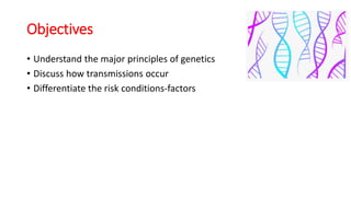 Objectives
• Understand the major principles of genetics
• Discuss how transmissions occur
• Differentiate the risk conditions-factors