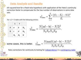chi-squared test for a fixed ratio hypothesis with application of the Yates's continuity
correction factor to compensate for the low number of observations in some data
sets.
S F
A a b NA
B c d NB
NS NF N
For a 2 × 2 table with the following entries:
some cases, this is better.
Yates corrections for continuity to testing for independence in a contingency table
 