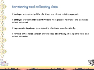 If embryos were detected the plant was scored as a putative apomict.
If embryos were absent but embryo sacs were present normally , the plant was
scored as sexual.
If degenerate structures were seen the plant was scored as sterile.
If flowers either failed to form or developed abnormally. These plants were also
scored as sterile.
 