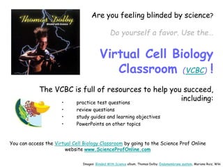 Are you feeling blinded by science?
Do yourself a favor. Use the…
Virtual Cell Biology
Classroom (VCBC) !
The VCBC is full of resources to help you succeed,
including:
• practice test questions
• review questions
• study guides and learning objectives
• PowerPoints on other topics
You can access the Virtual Cell Biology Classroom by going to the Science Prof Online
website www.ScienceProfOnline.com
Images: Blinded With Science album, Thomas Dolby; Endomembrane system, Mariana Ruiz, Wiki
 