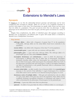 3-1
Copyright © 2018 McGraw-Hill Education. All rights reserved. No reproduction or distribution without the prior
written consent of McGraw-Hill Education.
chapter
3
Extensions to Mendel’s Laws
Synopsis
In Chapter 3, we see that the relationship between genotype and phenotype can be more
complicated than envisaged by Mendel. Alleles do not have to be completely dominant or
recessive with respect to each other. Not all genotypes are equally viable. Genes can have more
than two alleles in a population. One gene can govern more than one phenotype. A single
phenotype can be influenced by more than one gene, and these genes can interact in a variety of
ways.
Despite these complications, the alleles of individual genes still segregate according to
Mendel’s Law of Segregation, and different pairs of genes still usually behave as dictated by
Mendel’s Law of Independent Assortment.
Key terms
wild-type alleles – alleles with a frequency of greater than 1% in the population.
Colloquially, wild-type alleles are the normal alleles found most commonly in the
population.
mutant alleles – rare alleles with a frequency of less than 1% in the population.
monomorphic gene – a gene with only one common, wild-type allele.
polymorphic gene – a gene with many wild-type alleles. The wild-type alleles of a
polymorphic gene are often called common variants.
incomplete dominance and codominance – cases in which the phenotype of
heterozygotes is different than that of either type of homozygote. Incomplete
dominance describes alleles where the heterozygote has a phenotype in between
that of either homozygote, while heterozygotes for codominant alleles have both of
the phenotypes associated with each homozygote. Usually in incomplete dominance
one allele is nonfunctional or only partially functional, while in codominance both
alleles are fully functional.
recessive lethal allele – an allele (usually a loss-of-function allele) of an essential gene
necessary to the survival of the individual. A zygote homozygous for a recessive
lethal allele cannot survive and thus is not detected among the progeny of a cross.
dominance series of multiple alleles – Although each individual has only two alleles
of a gene, many alleles of the gene may exist in the population. These alleles may be
completely dominant, incompletely dominant, or codominant with respect to each
other as determined by the phenotype of heterozygotes for the particular pair.
pleiotropy – A gene may affect more than one phenotype.
epistasis – An allele of one gene hides the effects of different alleles at a second gene.
Genetics From Genes to Genomes 6th Edition hartwell Solutions Manual
Full Download: https://alibabadownload.com/product/genetics-from-genes-to-genomes-6th-edition-hartwell-solutions-manual/
This sample only, Download all chapters at: AlibabaDownload.com
 