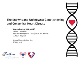 The Knowns and Unknowns: Genetic testing 
and Congenital Heart Disease
Kirsten Bartels, MSc, CCGC
Genetic Counsellor
Heritable Aortopathies Clinic (Part of PACH clinic)
St. Paul’s Hospital
Unique Hearts, Unique Lives
07 May 2016
 