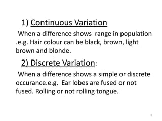 1) Continuous Variation     When a difference shows  range in population .e.g. Hair colour can be black, brown, light brown and blonde. 2) Discrete Variation:     When a difference shows a simple or discrete occurance.e.g.  Ear lobes are fused or not fused. Rolling or not rolling tongue.12