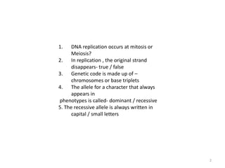 2DNA replication occurs at mitosis or Meiosis?In replication , the original strand disappears- true / falseGenetic code is made up of – chromosomes or base tripletsThe allele for a character that always appears in phenotypes is called- dominant / recessive5. The recessive allele is always written in capital / small letters