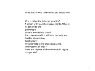 4Write the answers to the questions below onlyWho is called the father of genetics?A person with black hair has genes Bb. What is his genotype and phenotype.What is monohybrid cross?The characters which will be in the baby are decided at meiosis or fertilisation?Two alternate forms of genes is called chromosome or allels?There are 23 pairs of chromosomes in zygote or a gamete?
