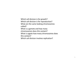 5Which cell division is for growth?Which cell division is for reproduction?What are the same looking chromosomes called?What is a gamete and how many chromosomes does this contain?What is zygote how many chromosomes does this contain?Which cell division involves replication?