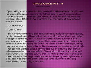 FOR ANIMAL CLONING


If your talking about species that lived side by side with humans at one point and
we changed the species in anyway to tip there survival rate. Then yes we have
that responsibility to bring them back. Example, the woolly mammoth was still
alive until about 1650 BCE. Not a very long ago. The reason of there extinction
was two reasons.
1) climate change
2) over hunting.
If this is true than something even humans suffered many times in our existence,
woolly mammoths would have still survived in small numbers all over our northern
hemisphere to this day if not for the pressure that humans put upon it for there
own survival in a changing environment. Then today mammoth and even woolly
rhino's would still be walking the tundra. The tundra is almost unchanged, a huge
vast area for these animals to live in. These areas are not possible even for locals.
They call them the dead lands. If anyone does live on the tundra then they are
relying on supplies or are very isolated. They would not impact the environment
harshly, they would increase survival chances. More food for smaller animals on
there dead carcasses, larger carnivores too, like the grizzly and maybe even the
polar bear. God knows the polar bear needs some help in there changing
environment or there going to be extinct.
 
