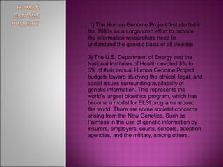 1) The Human Genome Project first started in
the 1980s as an organized effort to provide
the information researchers need to
understand the genetic basis of all disease.

2) The U.S. Department of Energy and the
National Institutes of Health devoted 3% to
5% of their annual Human Genome Project
budgets toward studying the ethical, legal, and
social issues surrounding availability of
genetic information. This represents the
world's largest bioethics program, which has
become a model for ELSI programs around
the world. There are some societal concerns
arising from the New Genetics. Such as
Fairness in the use of genetic information by
insurers, employers, courts, schools, adoption
agencies, and the military, among others.
 
