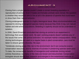 AGAINST ANIMAL CLONING

Cloning from a single species couldn’t create a correct breeding population in
reproduction of animals. Even if males and females animals were cloned, the question
is whether they would be able to live at all in the absence of parents that could teach
or show them their natural behavior.
Cloning endangered species is a highly ideological issue. Many environmentalists are
opposed to cloning endangered species mainly because they think it may ruin natural
habitat and wild animal populations. Breeding in captivity should not be undertaken in
isolation.
In 2006, David Ehrenfeld concluded that cloning an animal is an experiment in
technology that would never work. He said working projects doesn’t address any of
the issues that come with animal extinction, for example habitat overpopulation. While
cloning technologies are used on a regular basis in plant conservation, care must be
taken to ensure genetic diversity. He says:
“Vertebrate cloning poses little risk to the environment, but it can consume scarce
conservation resources, and its chances of success in preserving species seem poor.
To date, the conservation benefits of transgenics and vertebrate cloning remain
entirely theoretical, but many of the risks are known and documented. Conservation
biologists should devote their research and energies to the established methods of
 