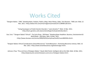 Works Cited  "Designer Babies - TIME."  Breaking News, Analysis, Politics, Blogs, News Photos, Video, Tech Reviews - TIME.com . Web. 15 Mar. 2011. <http://www.time.com/time/magazine/article/0,9171,989987,00.html>.  "Using Karyotypes to Predict Genetic Disorders."  Learn.Genetics™ . Web. 15 Mar. 2011. <http://learn.genetics.utah.edu/content/begin/traits/predictdisorder/>. Size, Font. ""Designer Babies" Ethical? - The Early Show - CBS News."  Breaking News Headlines: Business, Entertainment & World News - CBS News . Web. 16 Mar. 2011. <http://www.cbsnews.com/stories/2009/03/03/earlyshow/health/main4840346.shtml>. "Designer Babies: Ethical Considerations (ActionBioscience)."  ActionBioscience - Promoting Bioscience Literacy . Web. 16 Mar. 2011. <http://www.actionbioscience.org/biotech/agar.html>.  Johnson, Priya. "Pros and Cons of Designer Babies."  Buzzle Web Portal: Intelligent Life on the Web . Web. 16 Mar. 2011. <http://www.buzzle.com/articles/pros-and-cons-of-designer-babies.html>. 