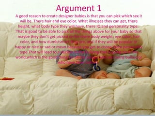 Argument 1 A good reason to create designer babies is that you can pick which sex it will be. There hair and eye color. What illnesses they can get, there height, what body type they will have, there IQ and personality type.  That is good to be able to pick all the things above for your baby so that maybe they don’t get picked on for there body weight, eye color, hair color, and how dumb/smart they are, and if they will be popular or happy or nice or sad or mean because you get to chose there personality type.That will lead to a decline in the bullying that is going on in the world,which is the good thing for all the people who are being bullied or who have been bullied.  