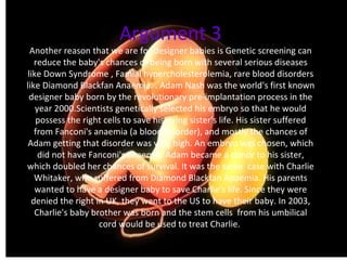 Argument 3 Another reason that we are for designer babies is Genetic screening can reduce the baby's chances of being born with several serious diseases like Down Syndrome , Famial hypercholesterolemia, rare blood disorders like Diamond Blackfan Anaemia. . Adam Nash was the world's first known designer baby born by the revolutionary pre-implantation process in the year 2000.Scientists genetically selected his embryo so that he would possess the right cells to save his dying sister's life. His sister suffered from Fanconi's anaemia (a blood disorder), and mostly the chances of Adam getting that disorder was very high. An embryo was chosen, which did not have Fanconi's anaemia. Adam became a donor to his sister, which doubled her chances of survival. It was the same  case with Charlie Whitaker, who suffered from Diamond Blackfan Anaemia. His parents wanted to have a designer baby to save Charlie's life. Since they were denied the right in UK, they went to the US to have their baby. In 2003, Charlie's baby brother was born and the stem cells  from his umbilical cord would be used to treat Charlie.    