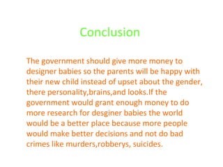 Conclusion  The government should give more money to designer babies so the parents will be happy with their new child instead of upset about the gender, there personality,brains,and looks.If the government would grant enough money to do more research for desginer babies the world would be a better place because more people would make better decisions and not do bad crimes like murders,robberys, suicides. 