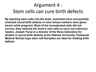Argument 4 : Stem cells can cure birth defects By injecting stem cells into the brain, scientists have successfully reversed neural birth defects in mice whose mothers were given heroin while pregnant. Most of the transplanted cells did not survive, they induced the brain’s own cells to carry out extensive repairs. Joseph Yanai is a director of the Ross laboratory for studies in neural birth defects at the Hebrew University- Hadassah Medical School says stem cell therapies are ideal for treating birth defects .  