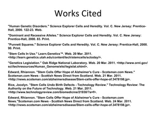Works Cited "Human Genetic Disorders." Science Explorer Cells and Heredity. Vol. C. New Jersey: Prentice-Hall, 2000. 122-23. Web. "Dominant and Recessive Alleles." Science Explorer Cells and Heredity. Vol. C. New Jersey: Prentice-Hall, 2000. 83. Print. "Punnett Squares." Science Explorer Cells and Heredity. Vol. C. New Jersey: Prentice-Hall, 2000. 90. Print. "Stem Cells In Use." Learn.Genetics™. Web. 20 Mar. 2011. <http://learn.genetics.utah.edu/content/tech/stemcells/sctoday/>. "Genetics Legislation." Oak Ridge National Laboratory. Web. 20 Mar. 2011. <http://www.ornl.gov/sci/techresources/Human_Genome/elsi/legislat.shtml>. Edward, Rhiannon. "Stem Cells Offer Hope of Alzheimer's Cure - Scotsman.com News." Scotsman.com News - Scottish News Direct from Scotland. Web. 21 Mar. 2011. <http://news.scotsman.com/alzheimersdisease/Stem-cells-offer-hope-of.3478198.jp>. Rice, Jocelyn. "Stem Cells Undo Birth Defects - Technology Review." Technology Review: The Authority on the Future of Technology. Web. 21 Mar. 2011. <http://www.technologyreview.com/biomedicine/21930/?a=f>. Edward, Rhiannon. "Stem Cells Offer Hope of Alzheimer's Cure - Scotsman.com News."Scotsman.com News - Scottish News Direct from Scotland. Web. 24 Mar. 2011. <http://news.scotsman.com/alzheimersdisease/Stem-cells-offer-hope-of.3478198.jp>.  