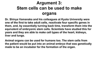Argument 3: Stem cells can be used to make organs Dr. Shinya Vamanaka and his colleagues at Kyoto University were one of the first to take adult cells, reactivate four specific genes in them, and, by essentially turning back time, transform them into the equivalent of embryonic stem cells. Scientists have studied this for years and they are able to make cell types of the heart, kidneys, liver and lungs. Animal organs can be used for humans too. The stem cells from the patient would be put into an animal embryo that was genetically made to be an incubator for the formation of the organ. 