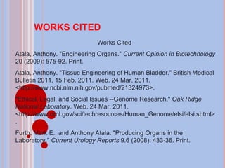 WORKS CITED Works Cited  Atala, Anthony. "Engineering Organs."  Current Opinion in Biotechnology  20 (2009): 575-92. Print.  Atala, Anthony. "Tissue Engineering of Human Bladder." British Medical Bulletin 2011, 15 Feb. 2011. Web. 24 Mar. 2011. <http://www.ncbi.nlm.nih.gov/pubmed/21324973>.  "Ethical, Legal, and Social Issues --Genome Research."  Oak Ridge National Laboratory . Web. 24 Mar. 2011. <http://www.ornl.gov/sci/techresources/Human_Genome/elsi/elsi.shtml>.  Furth, Mark E., and Anthony Atala. "Producing Organs in the Laboratory."  Current Urology Reports  9.6 (2008): 433-36. Print.  