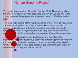 Human Genome Project -This project was started officially in October 1990. The main goals of this project was to identify the sequence of every DNA base pair in the human genome. The project was supposed to end in 2005 but ended in 2003. -The legal implications of the human genome project were privacy so no one steals their genetic information and makes a clone and also so insurers and employers will not have access to genetic test results. Another implication is legislation because they have to make laws to make sure nobody tries to steal or use somebody's genetic information. -Some social implications are the fairness and use of genetic information like who should have access to personal genetic information and how would it be used. Also who owns your genetic information? Another implication is how does personal genetic information affect an individual and society‘s of that individual. 