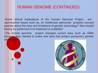 HUMAN GENOME (CONTINUED) -Some ethical implications of the Human Genome Project  are  reproductive issues such as, do healthcare personnel  properly counsel parents about the risks and limitations of genetic technology? Also should testing be performed if no treatment is available? -The human genome  project changed current laws such as GINA because they needed to make new laws that protect someone's genetic information. 