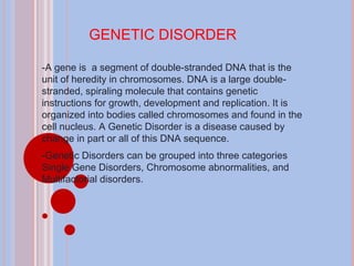 GENETIC DISORDER -A gene is  a segment of double-stranded DNA that is the unit of heredity in chromosomes. DNA is a large double-stranded, spiraling molecule that contains genetic instructions for growth, development and replication. It is organized into bodies called chromosomes and found in the cell nucleus. A Genetic Disorder is a disease caused by change in part or all of this DNA sequence.  -Genetic Disorders can be grouped into three categories Single Gene Disorders, Chromosome abnormalities, and Multifactorial disorders.   