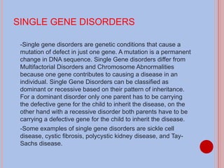 SINGLE GENE DISORDERS -Single gene disorders are genetic conditions that cause a mutation of defect in just one gene. A mutation is a permanent change in DNA sequence. Single Gene disorders differ from Multifactorial Disorders and Chromosome Abnormalities because one gene contributes to causing a disease in an individual. Single Gene Disorders can be classified as dominant or recessive based on their pattern of inheritance. For a dominant disorder only one parent has to be carrying the defective gene for the child to inherit the disease, on the other hand with a recessive disorder both parents have to be carrying a defective gene for the child to inherit the disease. -Some examples of single gene disorders are sickle cell disease, cystic fibrosis, polycystic kidney disease, and Tay-Sachs disease. 
