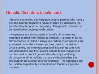 Genetic Disorders (continued) -Genetic counseling can help perspective parents who have a genetic disorder regarding future children by identifying the genetic disorder prior to pregnancy. The genetic disorder can be identified in single gene disorders. -Karyotypes are photographs of a cells chromosomes, arranged in order from largest to smallest. A picture of all 46 chromosomes is called a karyotype. When chromosomes are examined under the microscope they need to be stained. Once stained, the chromosomes look like strings with light and dark bands and their picture can be taken. Karyotypes can be used to predict genetic disorders by identifying chromosome abnormalities that are evident in either the structure or the number of chromosomes. This karyotype can be used to help identify a chromosome that has a genetic mutation. 