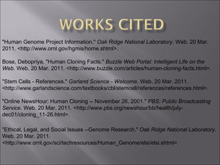 "Human Genome Project Information."  Oak Ridge National Laboratory . Web. 20 Mar. 2011. <http://www.ornl.gov/hgmis/home.shtml>. Bose, Debopriya. "Human Cloning Facts."  Buzzle Web Portal: Intelligent Life on the Web . Web. 20 Mar. 2011. <http://www.buzzle.com/articles/human-cloning-facts.html>. "Stem Cells - References."  Garland Science - Welcome . Web. 20 Mar. 2011. <http://www.garlandscience.com/textbooks/cbl/stemcell/references/references.html>. "Online NewsHour: Human Cloning -- November 26, 2001."  PBS: Public Broadcasting Service . Web. 20 Mar. 2011. <http://www.pbs.org/newshour/bb/health/july-dec01/cloning_11-26.html>. "Ethical, Legal, and Social Issues --Genome Research."  Oak Ridge National Laboratory . Web. 20 Mar. 2011. <http://www.ornl.gov/sci/techresources/Human_Genome/elsi/elsi.shtml>. 