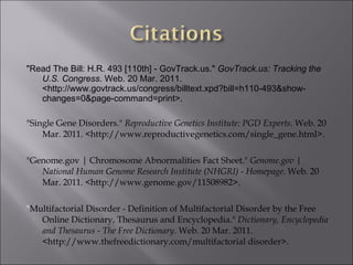 "Read The Bill: H.R. 493 [110th] - GovTrack.us."  GovTrack.us: Tracking the U.S. Congress . Web. 20 Mar. 2011. <http://www.govtrack.us/congress/billtext.xpd?bill=h110-493&show-changes=0&page-command=print>. "Single Gene Disorders."  Reproductive Genetics Institute: PGD Experts . Web. 20 Mar. 2011. <http://www.reproductivegenetics.com/single_gene.html>.   "Genome.gov | Chromosome Abnormalities Fact Sheet."  Genome.gov | National Human Genome Research Institute (NHGRI) - Homepage . Web. 20 Mar. 2011. <http://www.genome.gov/11508982>. " Multifactorial Disorder - Definition of Multifactorial Disorder by the Free Online Dictionary, Thesaurus and Encyclopedia."  Dictionary, Encyclopedia and Thesaurus - The Free Dictionary . Web. 20 Mar. 2011. <http://www.thefreedictionary.com/multifactorial disorder>.   